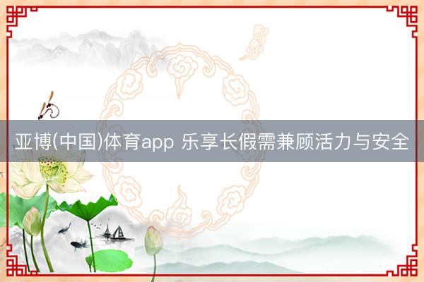亚博(中国)体育app 乐享长假需兼顾活力与安全