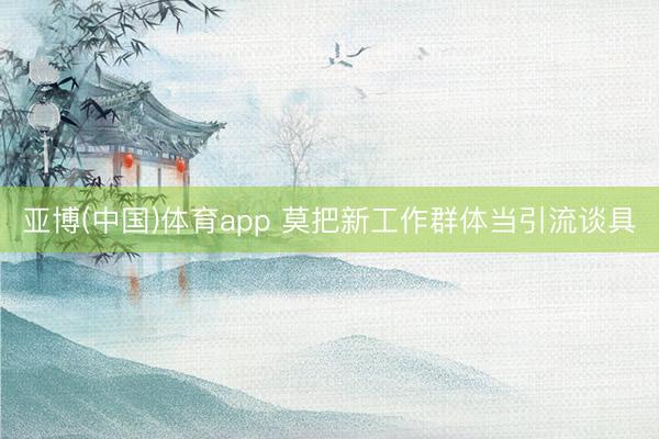 亚博(中国)体育app 莫把新工作群体当引流谈具