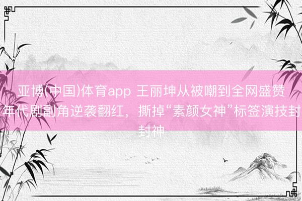 亚博(中国)体育app 王丽坤从被嘲到全网盛赞！年代剧副角逆袭翻红，撕掉“素颜女神”标签演技封神