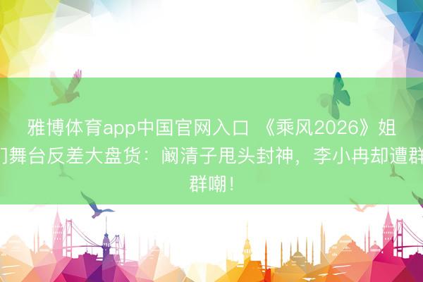 雅博体育app中国官网入口 《乘风2026》姐姐们舞台反差大盘货:阚清子甩头封神,李小冉却遭群嘲!