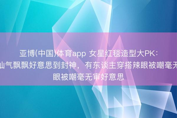 亚博(中国)体育app 女星红毯造型大PK：有东谈主仙气飘飘好意思到封神，有东谈主穿搭辣眼被嘲毫无审好意思