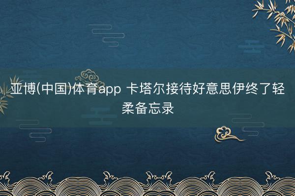 亚博(中国)体育app 卡塔尔接待好意思伊终了轻柔备忘录