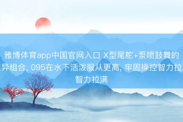 雅博体育app中国官网入口 X型尾舵+泵喷鼓舞的立异组合, 095在水下活泼服从更高, 牢固操控智力拉满