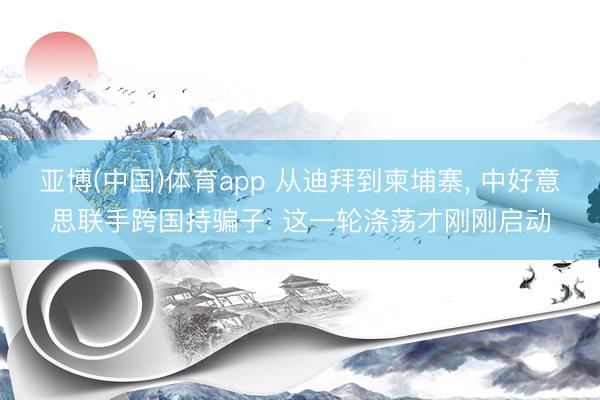 亚博(中国)体育app 从迪拜到柬埔寨， 中好意思联手跨国持骗子: 这一轮涤荡才刚刚启动