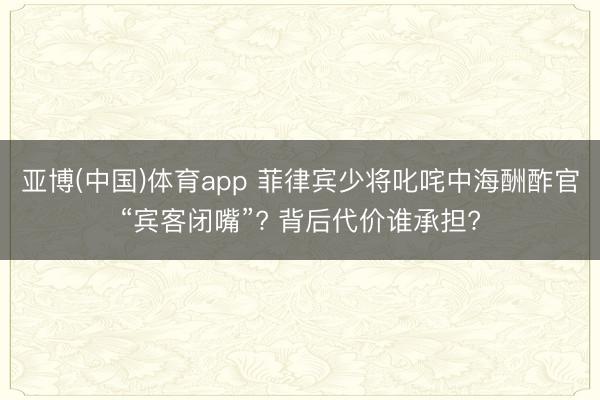 亚博(中国)体育app 菲律宾少将叱咤中海酬酢官“宾客闭嘴”? 背后代价谁承担?
