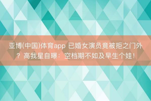 亚博(中国)体育app 已婚女演员竟被拒之门外？高我星自曝：空档期不如及早生个娃！