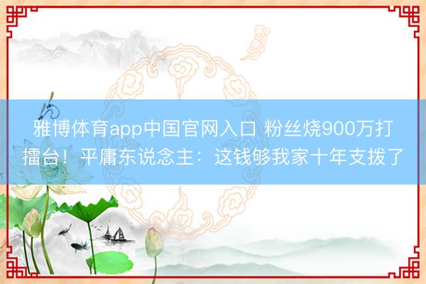 雅博体育app中国官网入口 粉丝烧900万打擂台！平庸东说念主：这钱够我家十年支拨了