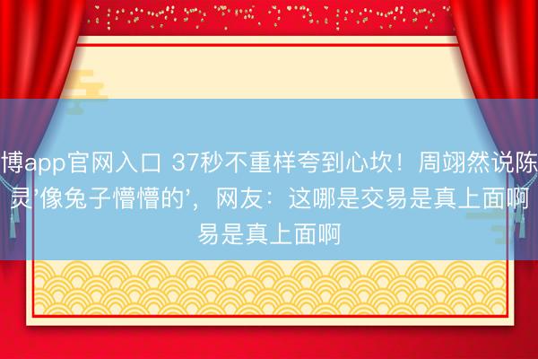 雅博app官网入口 37秒不重样夸到心坎！周翊然说陈齐灵'像兔子懵懵的'，网友：这哪是交易是真上面啊