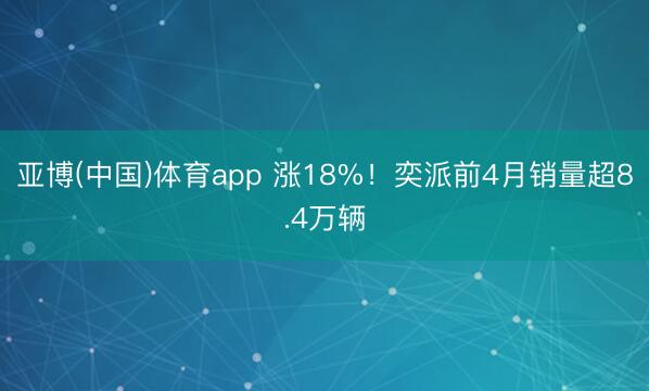 亚博(中国)体育app 涨18%!奕派前4月销量超8.4万辆
