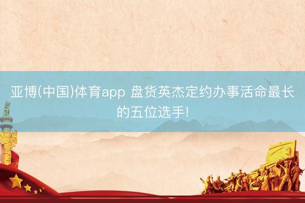 亚博(中国)体育app 盘货英杰定约办事活命最长的五位选手!