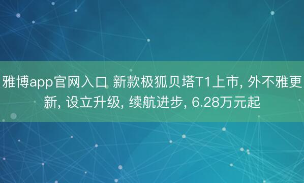 雅博app官网入口 新款极狐贝塔T1上市， 外不雅更新， 设立升级， 续航进步， 6.28万元起