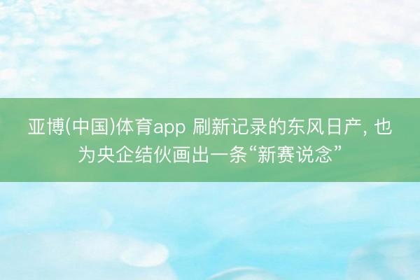 亚博(中国)体育app 刷新记录的东风日产， 也为央企结伙画出一条“新赛说念”