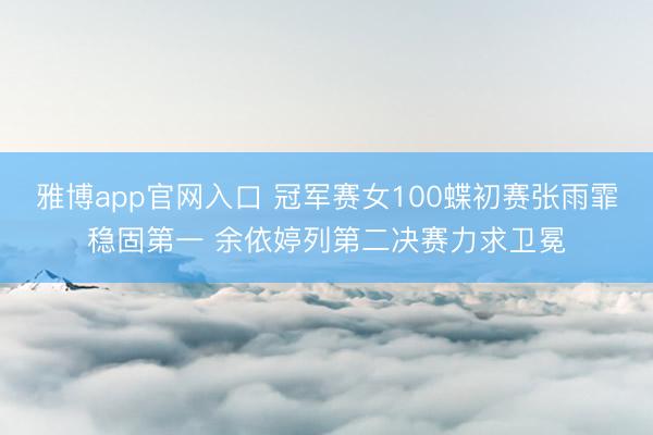 雅博app官网入口 冠军赛女100蝶初赛张雨霏稳固第一 余依婷列第二决赛力求卫冕