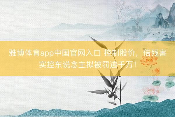 雅博体育app中国官网入口 控制股价,倍残害实控东说念主拟被罚逾千万!