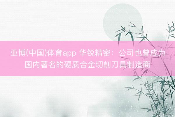 亚博(中国)体育app 华锐精密:公司也曾成为国内著名的硬质合金切削刀具制造商