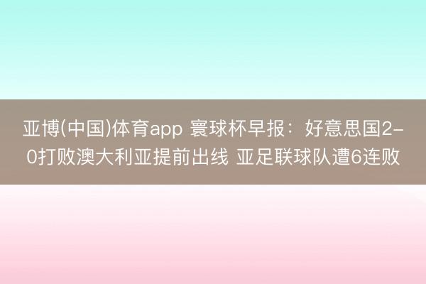 亚博(中国)体育app 寰球杯早报：好意思国2-0打败澳大利亚提前出线 亚足联球队遭6连败
