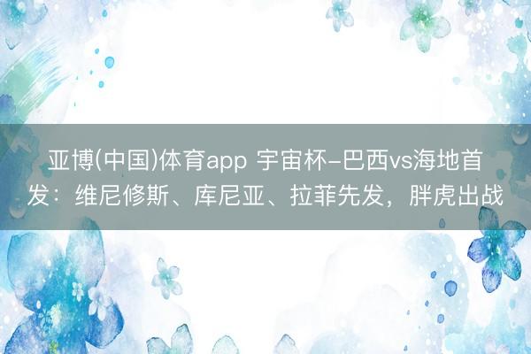 亚博(中国)体育app 宇宙杯-巴西vs海地首发:维尼修斯、库尼亚、拉菲先发,胖虎出战