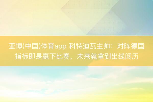 亚博(中国)体育app 科特迪瓦主帅:对阵德国指标即是赢下比赛,未来就拿到出线阅历